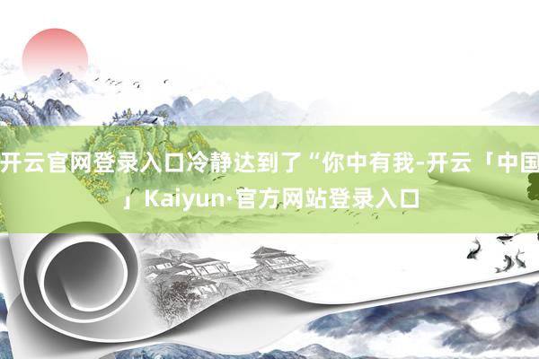 开云官网登录入口冷静达到了“你中有我-开云「中国」Kaiyun·官方网站登录入口