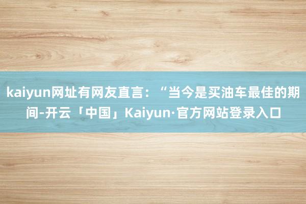 kaiyun网址有网友直言：“当今是买油车最佳的期间-开云「中国」Kaiyun·官方网站登录入口