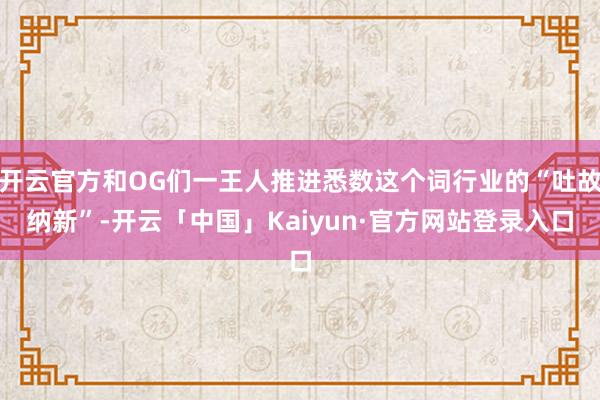 开云官方和OG们一王人推进悉数这个词行业的“吐故纳新”-开云「中国」Kaiyun·官方网站登录入口