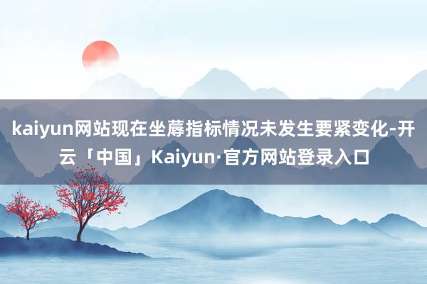 kaiyun网站现在坐蓐指标情况未发生要紧变化-开云「中国」Kaiyun·官方网站登录入口
