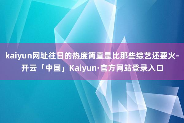 kaiyun网址往日的热度简直是比那些综艺还要火-开云「中国」Kaiyun·官方网站登录入口