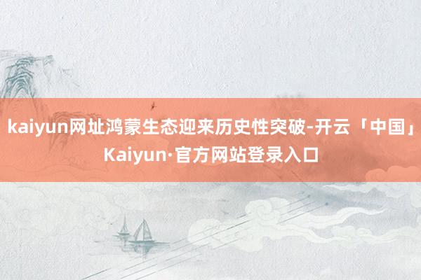 kaiyun网址鸿蒙生态迎来历史性突破-开云「中国」Kaiyun·官方网站登录入口