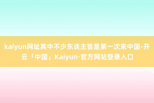 kaiyun网址其中不少东谈主皆是第一次来中国-开云「中国」Kaiyun·官方网站登录入口