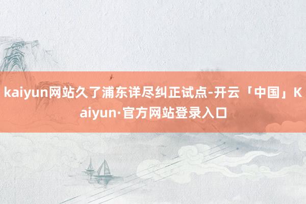kaiyun网站久了浦东详尽纠正试点-开云「中国」Kaiyun·官方网站登录入口
