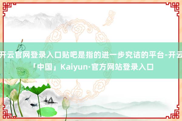 开云官网登录入口贴吧是指的进一步究诘的平台-开云「中国」Kaiyun·官方网站登录入口