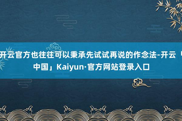 开云官方也往往可以秉承先试试再说的作念法-开云「中国」Kaiyun·官方网站登录入口