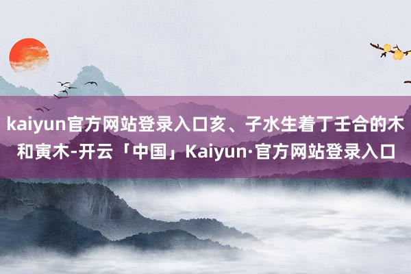 kaiyun官方网站登录入口亥、子水生着丁壬合的木和寅木-开云「中国」Kaiyun·官方网站登录入口