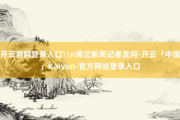 开云官网登录入口\n滂沱新闻记者发问-开云「中国」Kaiyun·官方网站登录入口