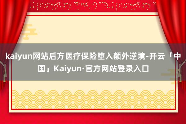 kaiyun网站后方医疗保险堕入额外逆境-开云「中国」Kaiyun·官方网站登录入口