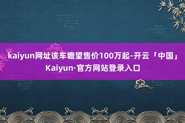 kaiyun网址该车瞻望售价100万起-开云「中国」Kaiyun·官方网站登录入口