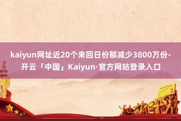 kaiyun网址近20个来回日份额减少3800万份-开云「中国」Kaiyun·官方网站登录入口