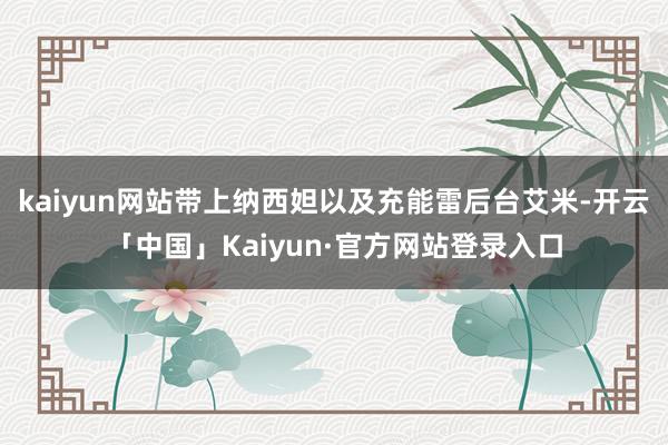 kaiyun网站带上纳西妲以及充能雷后台艾米-开云「中国」Kaiyun·官方网站登录入口