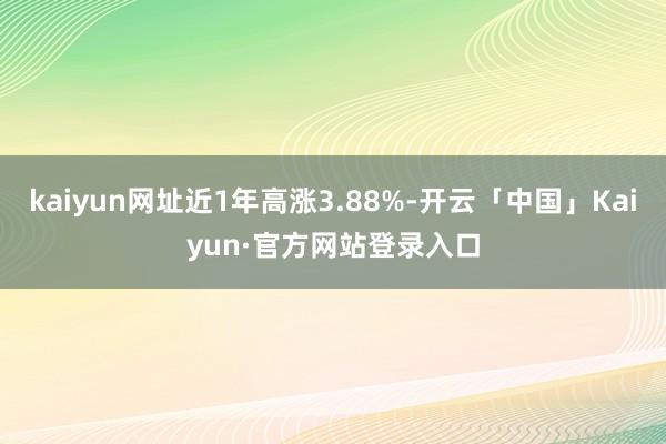 kaiyun网址近1年高涨3.88%-开云「中国」Kaiyun·官方网站登录入口