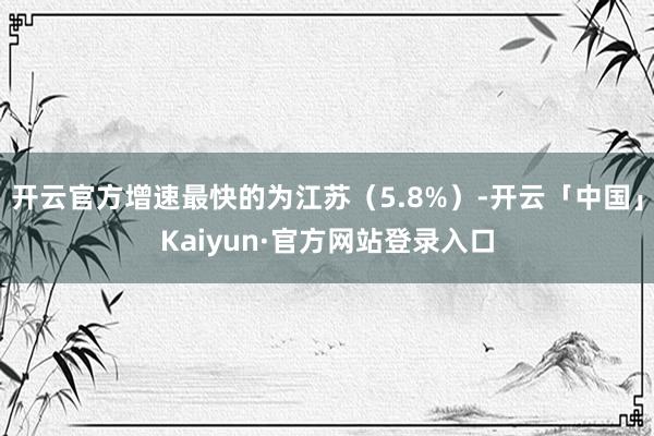 开云官方增速最快的为江苏（5.8%）-开云「中国」Kaiyun·官方网站登录入口