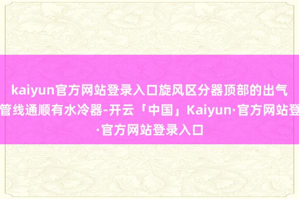 kaiyun官方网站登录入口旋风区分器顶部的出气口通过管线通顺有水冷器-开云「中国」Kaiyun·官方网站登录入口