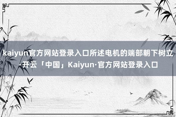 kaiyun官方网站登录入口所述电机的端部朝下树立-开云「中国」Kaiyun·官方网站登录入口
