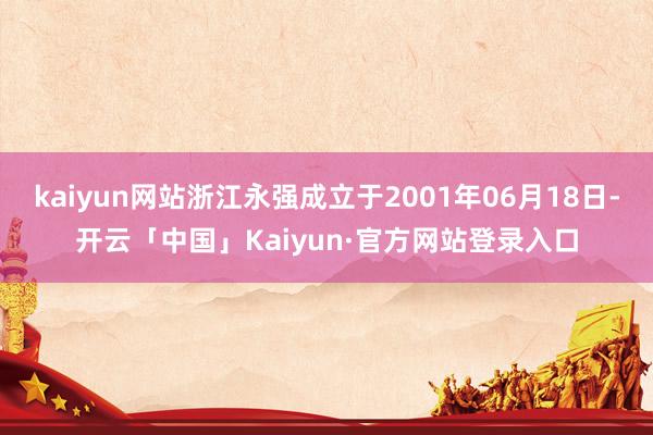 kaiyun网站浙江永强成立于2001年06月18日-开云「中国」Kaiyun·官方网站登录入口