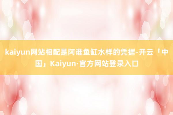 kaiyun网站相配是阿谁鱼缸水样的凭据-开云「中国」Kaiyun·官方网站登录入口