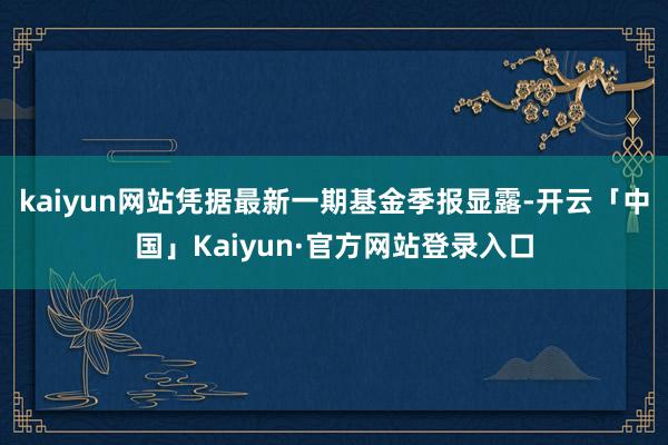 kaiyun网站凭据最新一期基金季报显露-开云「中国」Kaiyun·官方网站登录入口