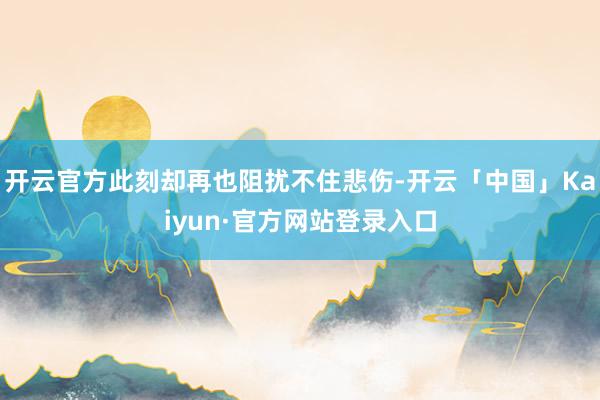 开云官方此刻却再也阻扰不住悲伤-开云「中国」Kaiyun·官方网站登录入口