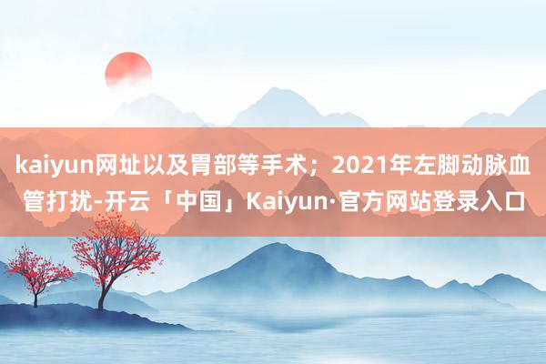 kaiyun网址以及胃部等手术；2021年左脚动脉血管打扰-开云「中国」Kaiyun·官方网站登录入口