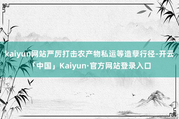 kaiyun网站严厉打击农产物私运等造孽行径-开云「中国」Kaiyun·官方网站登录入口