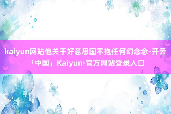 kaiyun网站他关于好意思国不抱任何幻念念-开云「中国」Kaiyun·官方网站登录入口
