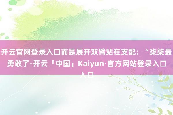 开云官网登录入口而是展开双臂站在支配：“柒柒最勇敢了-开云「中国」Kaiyun·官方网站登录入口