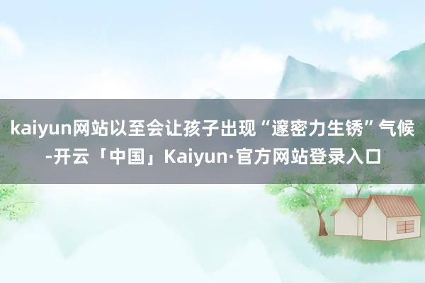 kaiyun网站以至会让孩子出现“邃密力生锈”气候-开云「中国」Kaiyun·官方网站登录入口