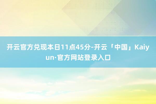 开云官方兑现本日11点45分-开云「中国」Kaiyun·官方网站登录入口