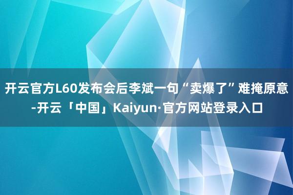 开云官方L60发布会后李斌一句“卖爆了”难掩原意-开云「中国」Kaiyun·官方网站登录入口