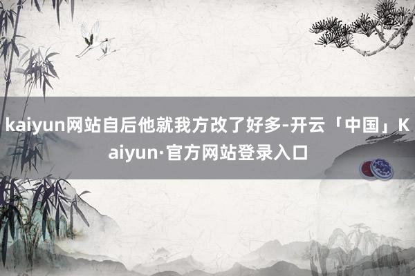 kaiyun网站自后他就我方改了好多-开云「中国」Kaiyun·官方网站登录入口