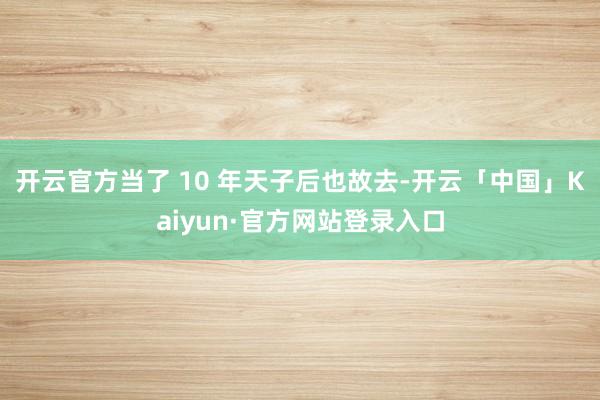 开云官方当了 10 年天子后也故去-开云「中国」Kaiyun·官方网站登录入口