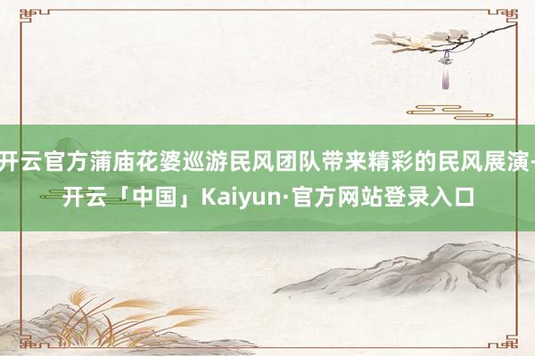 开云官方蒲庙花婆巡游民风团队带来精彩的民风展演-开云「中国」Kaiyun·官方网站登录入口