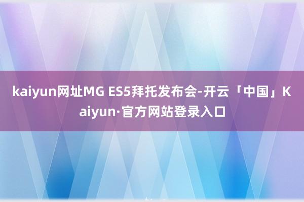 kaiyun网址MG ES5拜托发布会-开云「中国」Kaiyun·官方网站登录入口