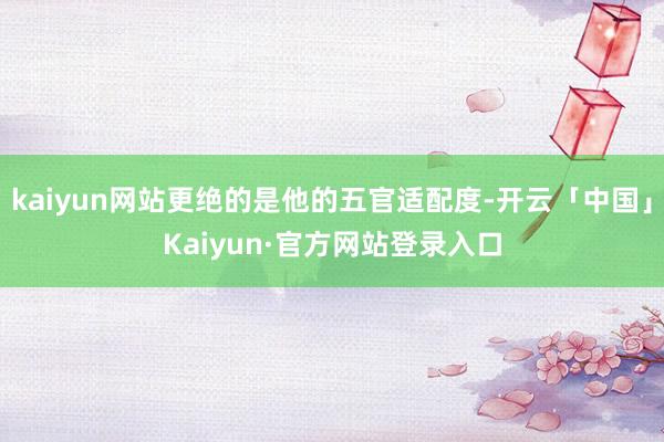kaiyun网站更绝的是他的五官适配度-开云「中国」Kaiyun·官方网站登录入口