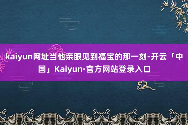 kaiyun网址当他亲眼见到福宝的那一刻-开云「中国」Kaiyun·官方网站登录入口