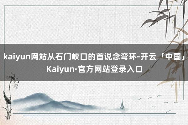kaiyun网站从石门峡口的首说念弯环-开云「中国」Kaiyun·官方网站登录入口
