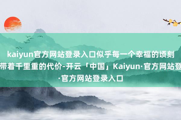 kaiyun官方网站登录入口似乎每一个幸福的顷刻间王人带着千里重的代价-开云「中国」Kaiyun·官方网站登录入口