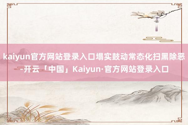 kaiyun官方网站登录入口塌实鼓动常态化扫黑除恶-开云「中国」Kaiyun·官方网站登录入口