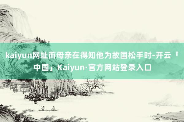 kaiyun网址而母亲在得知他为故国松手时-开云「中国」Kaiyun·官方网站登录入口