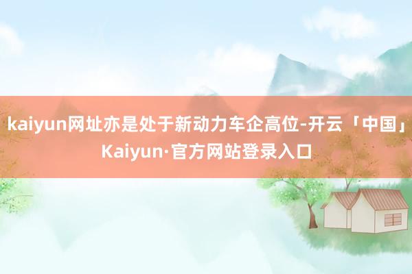 kaiyun网址亦是处于新动力车企高位-开云「中国」Kaiyun·官方网站登录入口
