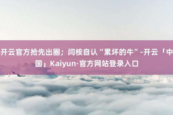 开云官方抢先出圈；闫桉自认“累坏的牛”-开云「中国」Kaiyun·官方网站登录入口