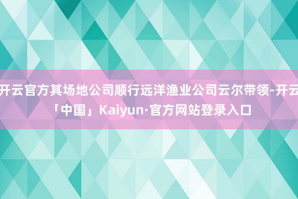 开云官方其场地公司顺行远洋渔业公司云尔带领-开云「中国」Kaiyun·官方网站登录入口