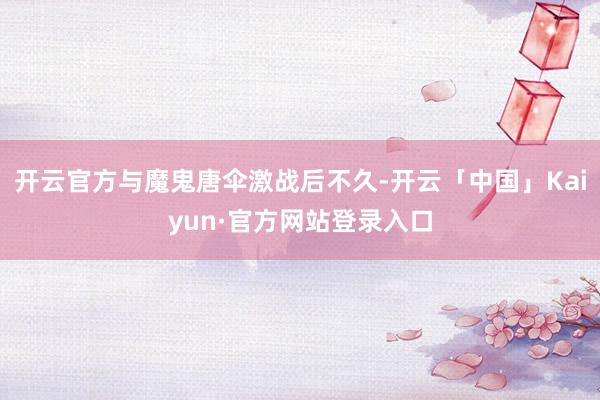 开云官方与魔鬼唐伞激战后不久-开云「中国」Kaiyun·官方网站登录入口