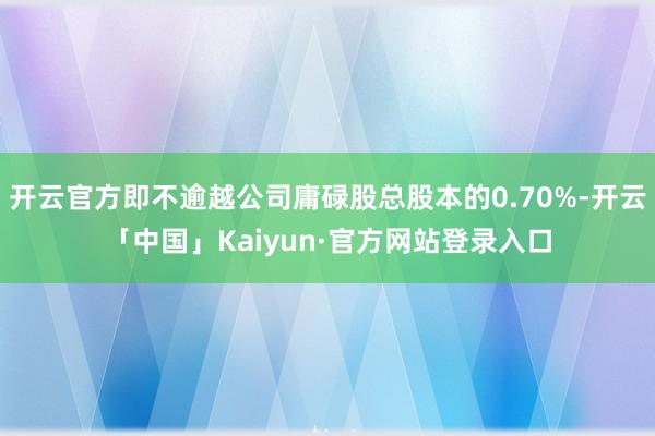 开云官方即不逾越公司庸碌股总股本的0.70%-开云「中国」Kaiyun·官方网站登录入口
