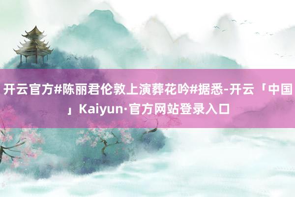 开云官方#陈丽君伦敦上演葬花吟#据悉-开云「中国」Kaiyun·官方网站登录入口