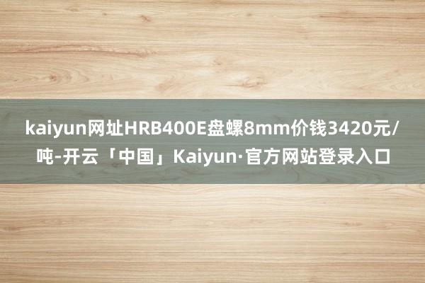 kaiyun网址HRB400E盘螺8mm价钱3420元/吨-开云「中国」Kaiyun·官方网站登录入口