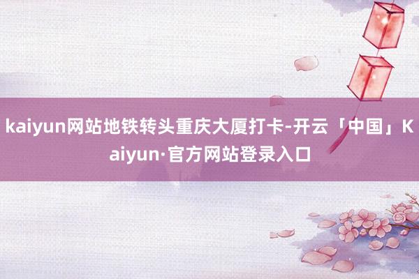 kaiyun网站地铁转头重庆大厦打卡-开云「中国」Kaiyun·官方网站登录入口