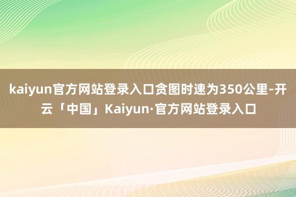 kaiyun官方网站登录入口贪图时速为350公里-开云「中国」Kaiyun·官方网站登录入口